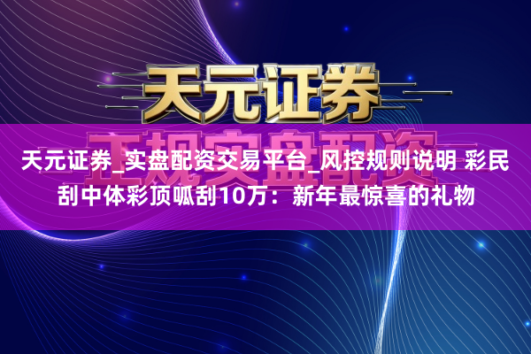 天元证券_实盘配资交易平台_风控规则说明 彩民刮中体彩顶呱刮10万：新年最惊喜的礼物