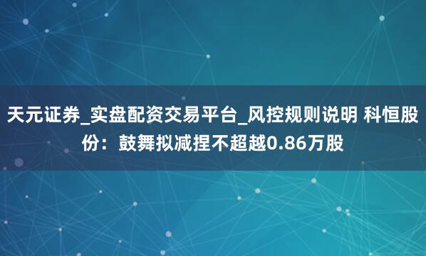 天元证券_实盘配资交易平台_风控规则说明 科恒股份：鼓舞拟减捏不超越0.86万股
