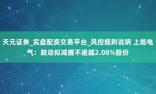 天元证券_实盘配资交易平台_风控规则说明 上能电气：鼓动拟减握不逾越2.08%股份