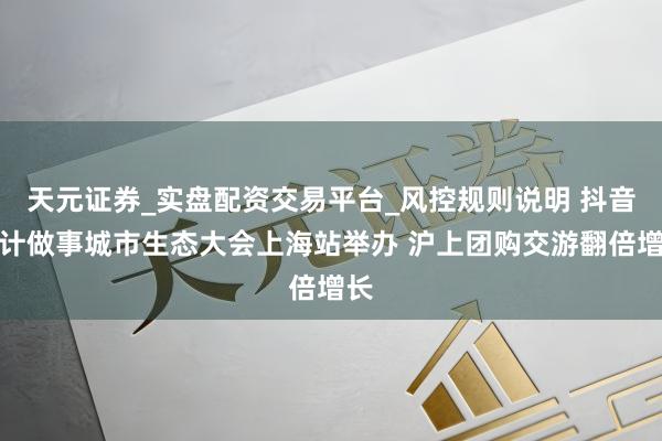 天元证券_实盘配资交易平台_风控规则说明 抖音生计做事城市生态大会上海站举办 沪上团购交游翻倍增长