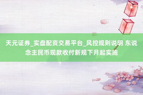 天元证券_实盘配资交易平台_风控规则说明 东说念主民币现款收付新规下月起实施