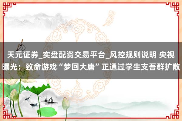 天元证券_实盘配资交易平台_风控规则说明 央视曝光：致命游戏“梦回大唐”正通过学生支吾群扩散